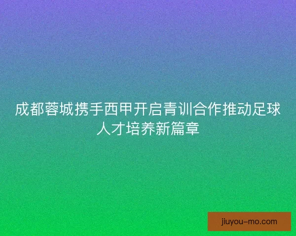 成都蓉城携手西甲开启青训合作推动足球人才培养新篇章