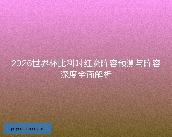 2026世界杯比利时红魔阵容预测与阵容深度全面解析