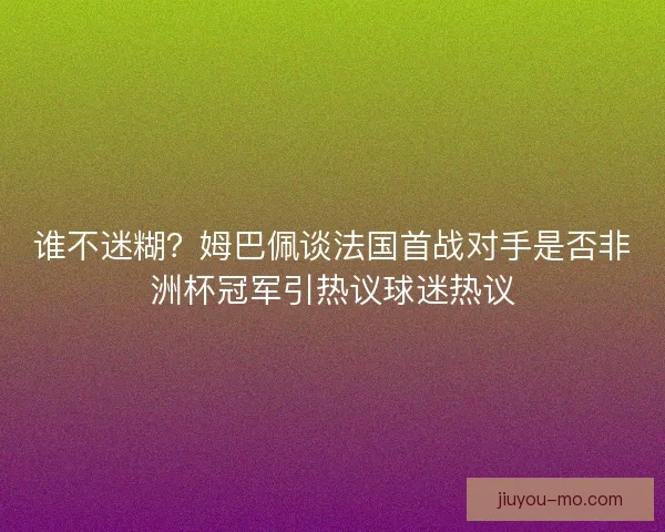 谁不迷糊？姆巴佩谈法国首战对手是否非洲杯冠军引热议球迷热议