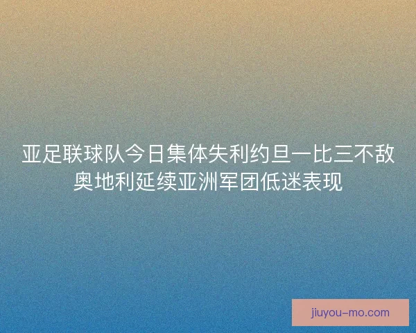 亚足联球队今日集体失利约旦一比三不敌奥地利延续亚洲军团低迷表现