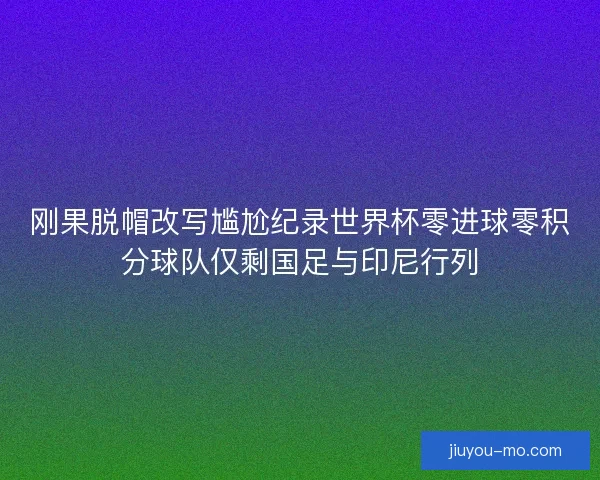 刚果脱帽改写尴尬纪录世界杯零进球零积分球队仅剩国足与印尼行列