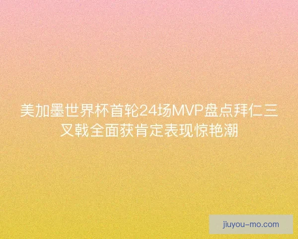 美加墨世界杯首轮24场MVP盘点拜仁三叉戟全面获肯定表现惊艳潮