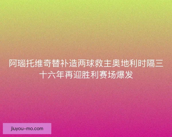 阿瑙托维奇替补造两球救主奥地利时隔三十六年再迎胜利赛场爆发